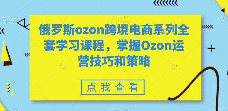 俄罗斯ozon跨境电商系列全套学习课程，掌握Ozon运营技巧和策略-指尖网