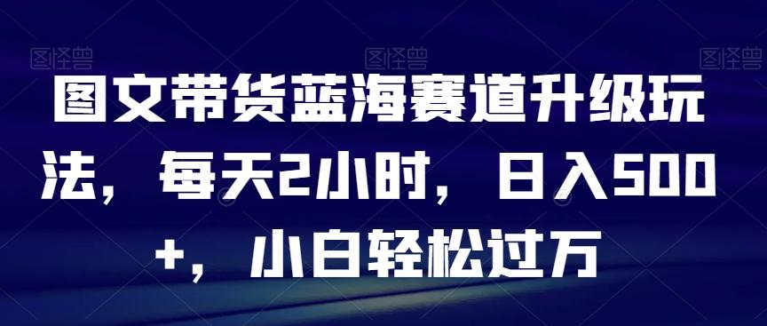 图文带货蓝海赛道升级玩法，每天2小时，日入500+，小白轻松过万-指尖网