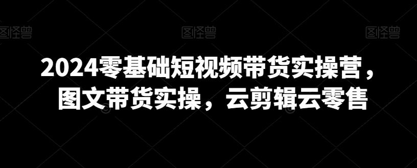 2024零基础短视频带货实操营，图文带货实操，云剪辑云零售-指尖网