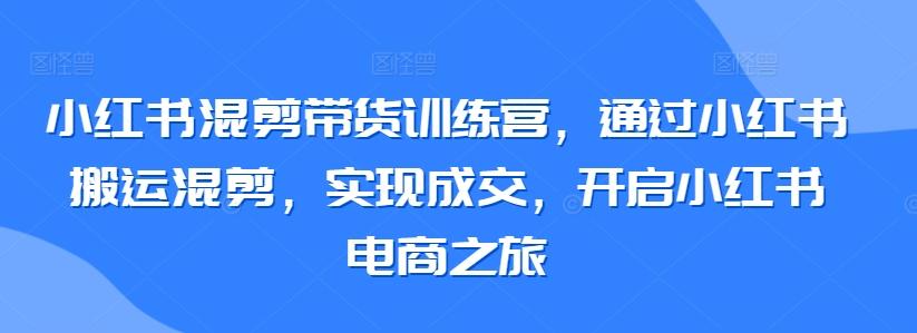 小红书混剪带货训练营，通过小红书搬运混剪，实现成交，开启小红书电商之旅-指尖网