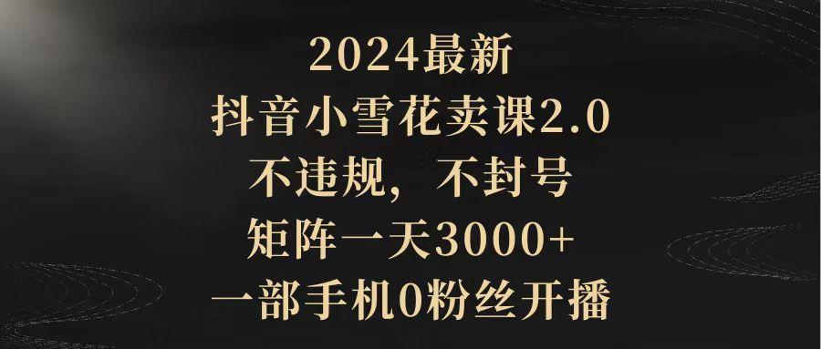 (9639期)2024最新抖音小雪花卖课2.0 不违规 不封号 矩阵一天3000+一部手机0粉丝开播-指尖网