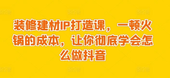 装修建材IP打造课，一顿火锅的成本，让你彻底学会怎么做抖音-指尖网