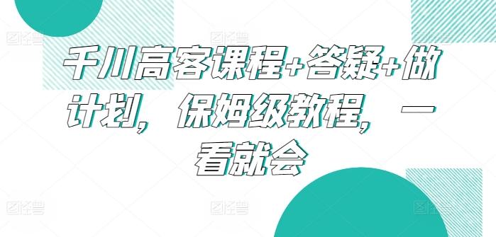 千川高客课程+答疑+做计划，保姆级教程，一看就会-指尖网