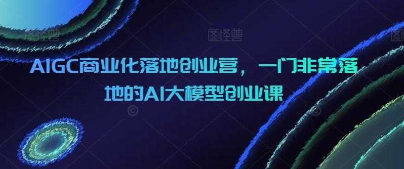 AIGC商业化落地创业营，一门非常落地的AI大模型创业课-指尖网