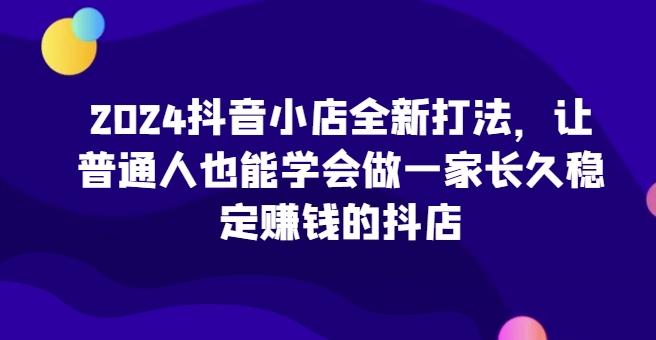 2024抖音小店全新打法，让普通人也能学会做一家长久稳定赚钱的抖店-指尖网