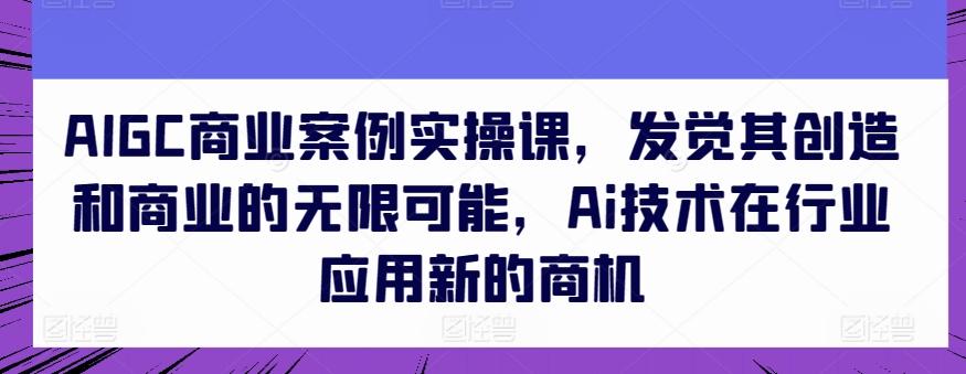 AIGC商业案例实操课，发觉其创造和商业的无限可能，Ai技术在行业应用新的商机-指尖网