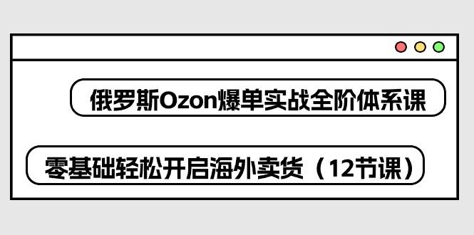 俄罗斯 Ozon-爆单实战全阶体系课，零基础轻松开启海外卖货(12节课-指尖网