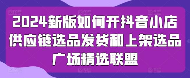 2024新版如何开抖音小店供应链选品发货和上架选品广场精选联盟-指尖网