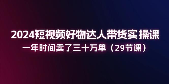 2024短视频好物达人带货实操课：一年时间卖了三十万单(29节课-指尖网