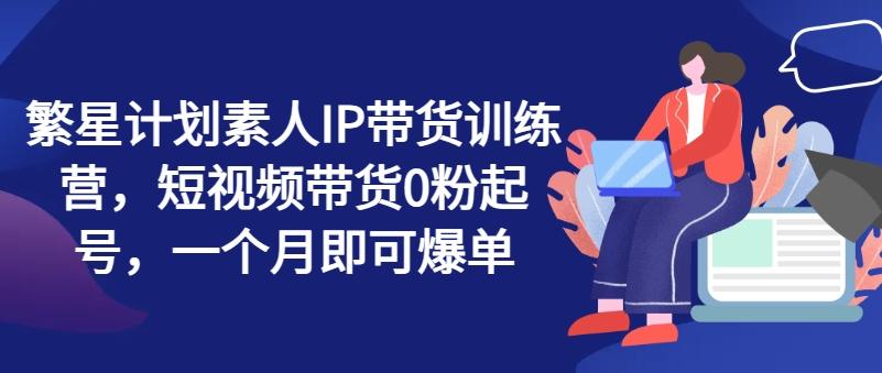 繁星计划素人IP带货训练营，短视频带货0粉起号，一个月即可爆单-指尖网