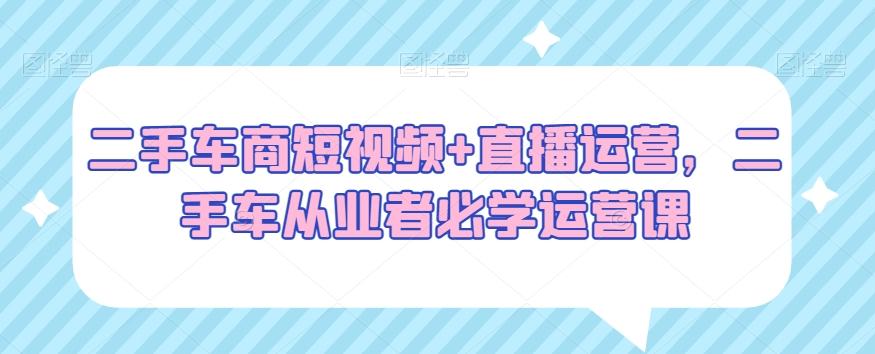 二手车商短视频+直播运营，二手车从业者必学运营课-指尖网