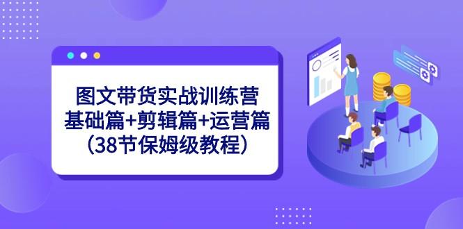 图文带货实战训练营：基础篇+剪辑篇+运营篇（38节保姆级教程）-指尖网