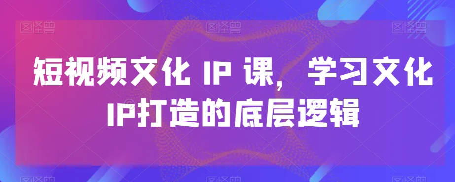 短视频文化IP课，学习文化IP打造的底层逻辑-指尖网