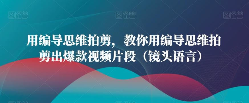 用编导思维拍剪，教你用编导思维拍剪出爆款视频片段(镜头语言)-指尖网