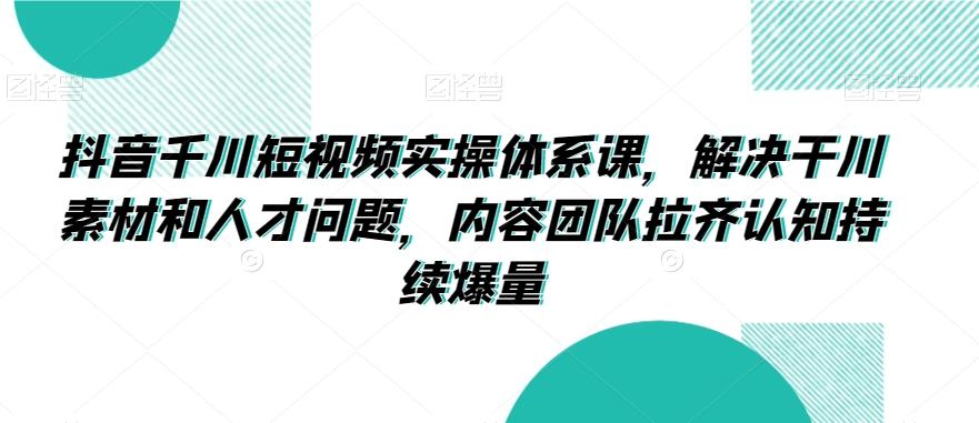 抖音千川短视频实操体系课，解决干川素材和人才问题，内容团队拉齐认知持续爆量-指尖网