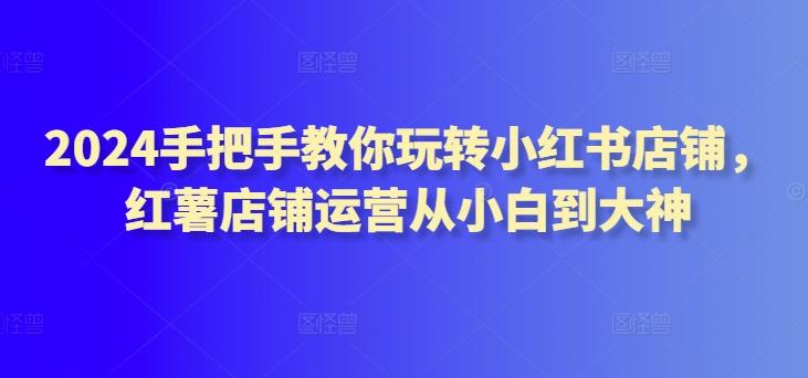 2024手把手教你玩转小红书店铺，红薯店铺运营从小白到大神-指尖网