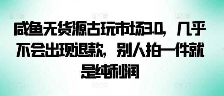 咸鱼无货源古玩市场3.0，几乎不会出现退款，别人拍一件就是纯利润【揭秘】-指尖网