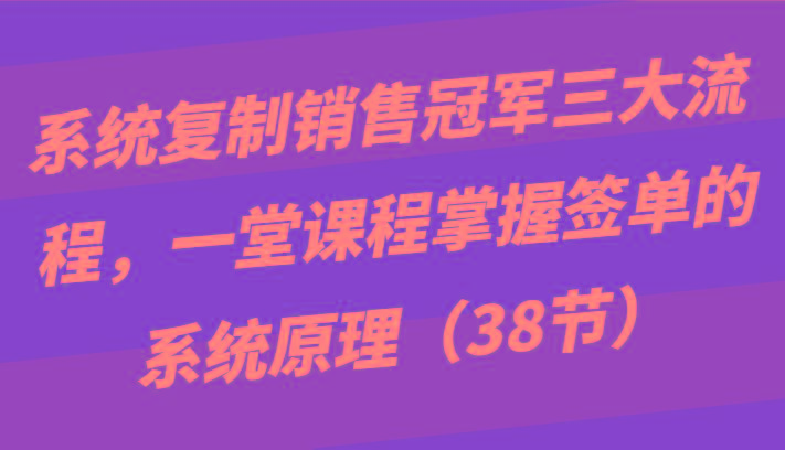 系统复制销售冠军三大流程，一堂课程掌握签单的系统原理(38节)-指尖网