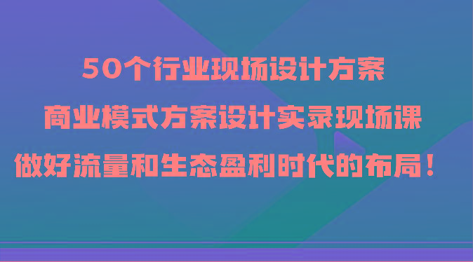 50个行业现场设计方案，商业模式方案设计实录现场课，做好流量和生态盈利时代的布局！-指尖网