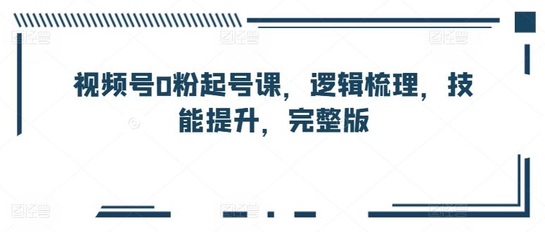 视频号0粉起号课，逻辑梳理，技能提升，完整版-指尖网