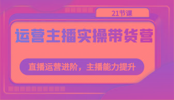 运营主播实操带货营：直播运营进阶，主播能力提升(21节课)-指尖网