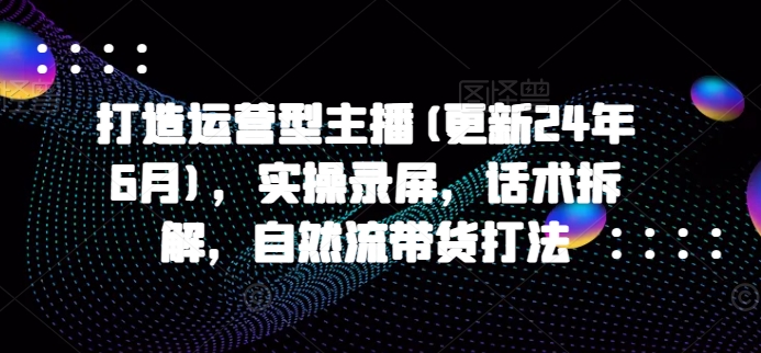 打造运营型主播(更新24年7月)，实操录屏，话术拆解，自然流带货打法-指尖网