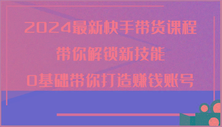 2024最新快手带货课程，带你解锁新技能，0基础带你打造赚钱账号-指尖网