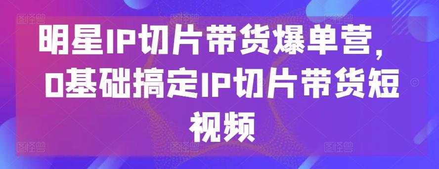 明星IP切片带货爆单营，0基础搞定IP切片带货短视频-指尖网