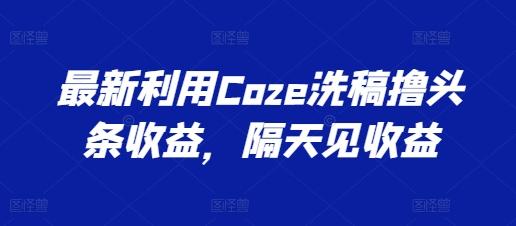 最新利用Coze洗稿撸头条收益，隔天见收益【揭秘】-指尖网