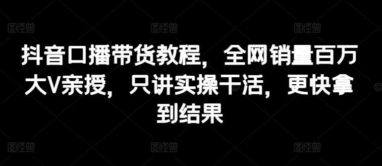 抖音口播带货教程，全网销量百万大V亲授，只讲实操干活，更快拿到结果-指尖网