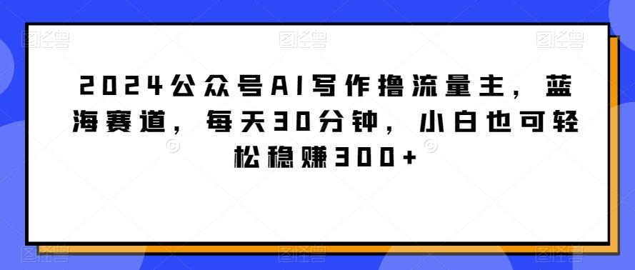 2024公众号AI写作撸流量主，蓝海赛道，每天30分钟，小白也可轻松稳赚300+【揭秘】-指尖网