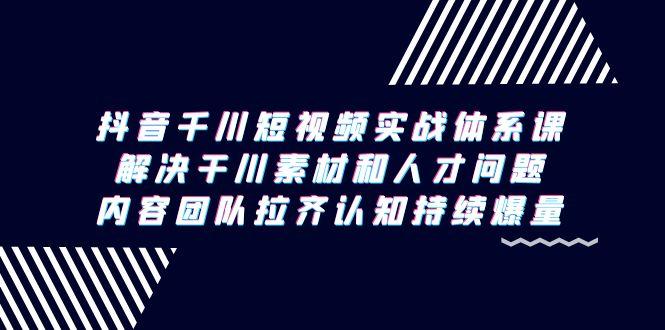 抖音千川短视频实战体系课，解决干川素材和人才问题，内容团队拉齐认知...-指尖网