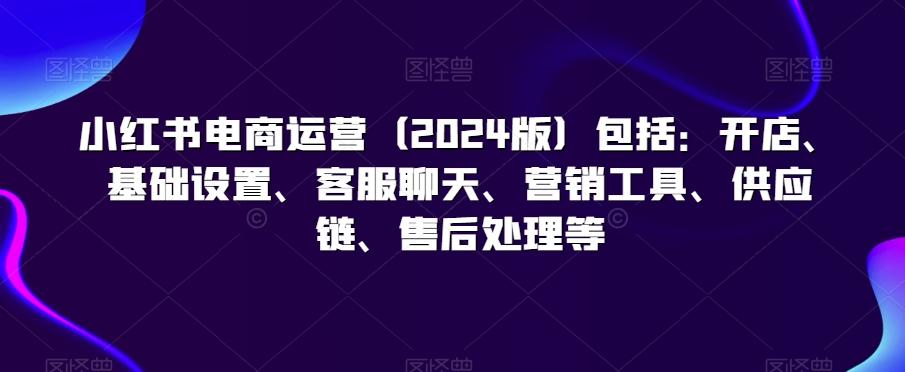 小红书电商运营(2024版)包括：开店、基础设置、客服聊天、营销工具、供应链、售后处理等-指尖网