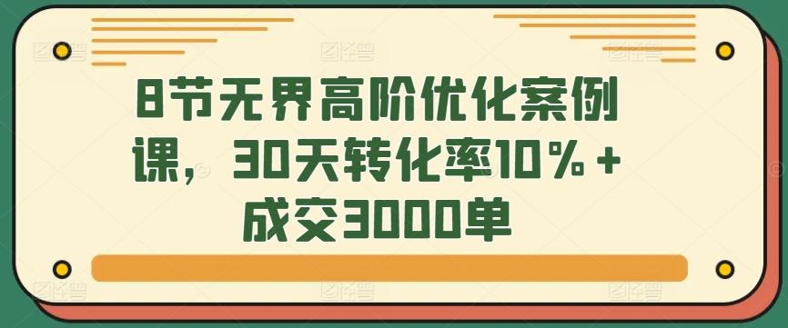 8节无界高阶优化案例课，30天转化率10%+成交3000单-指尖网