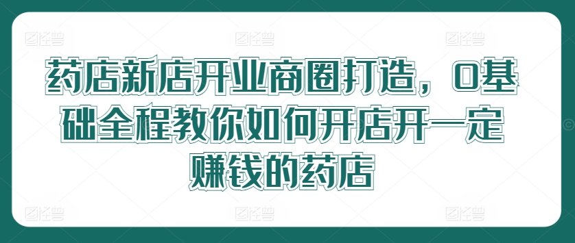 药店新店开业商圈打造，0基础全程教你如何开店开一定赚钱的药店-指尖网