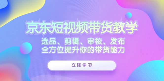 京东短视频带货教学：选品、剪辑、审核、发布，全方位提升你的带货能力-指尖网