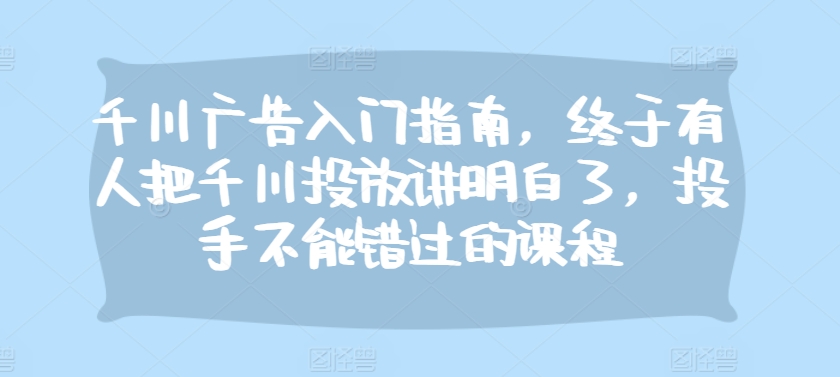 千川广告入门指南，终于有人把千川投放讲明白了，投手不能错过的课程-指尖网