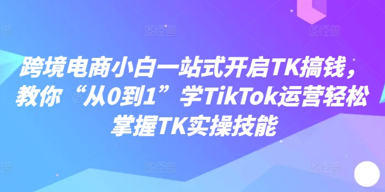 跨境电商小白一站式开启TK搞钱，教你“从0到1”学TikTok运营轻松掌握TK实操技能-指尖网