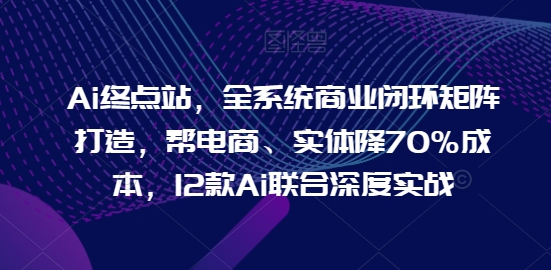 Ai终点站，全系统商业闭环矩阵打造，帮电商、实体降70%成本，12款Ai联合深度实战【0906更新】-指尖网