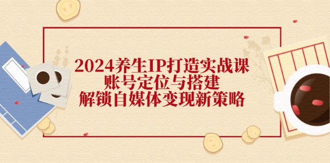 2024养生IP打造实战课：账号定位与搭建，解锁自媒体变现新策略-指尖网