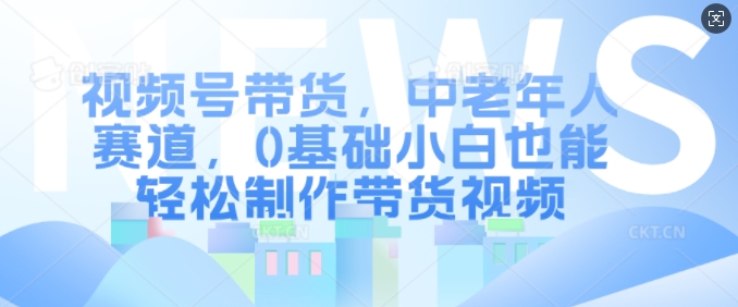 视频号带货，中老年人赛道，0基础小白也能轻松制作带货视频-指尖网