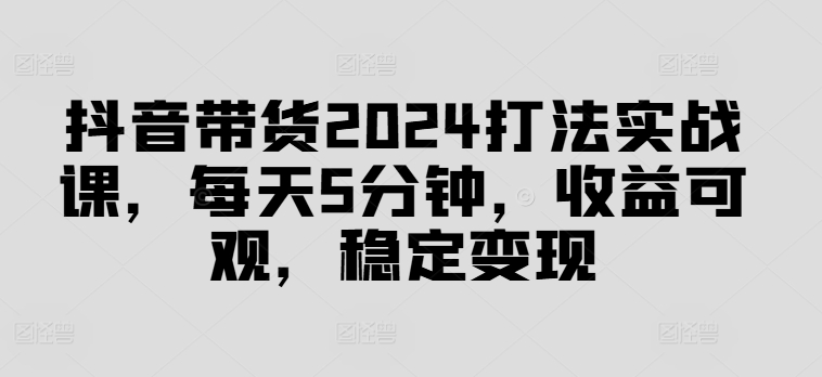 抖音带货2024打法实战课，每天5分钟，收益可观，稳定变现【揭秘】-指尖网