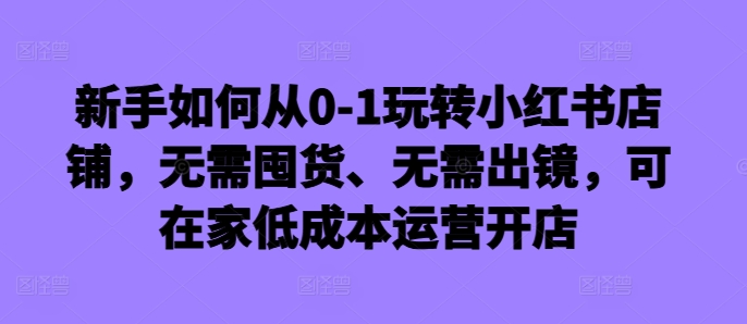 新手如何从0-1玩转小红书店铺，无需囤货、无需出镜，可在家低成本运营开店-指尖网