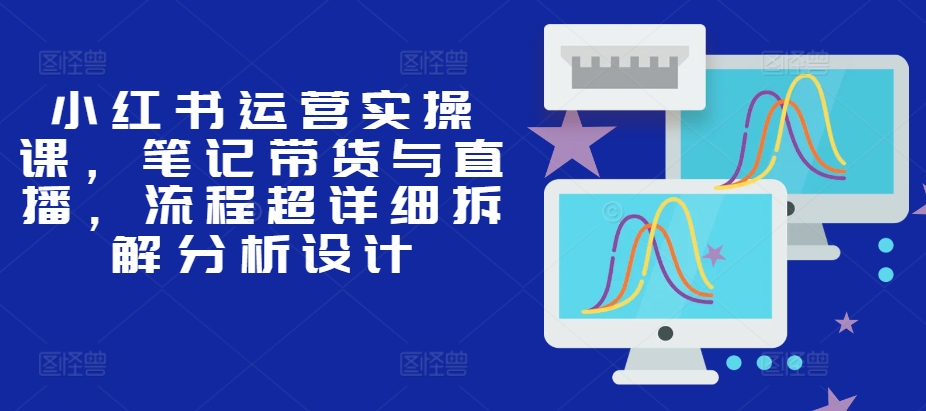 小红书运营实操课，笔记带货与直播，流程超详细拆解分析设计-指尖网