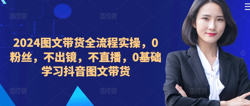 ​​​​​​2024图文带货全流程实操，0粉丝，不出镜，不直播，0基础学习抖音图文带货-指尖网