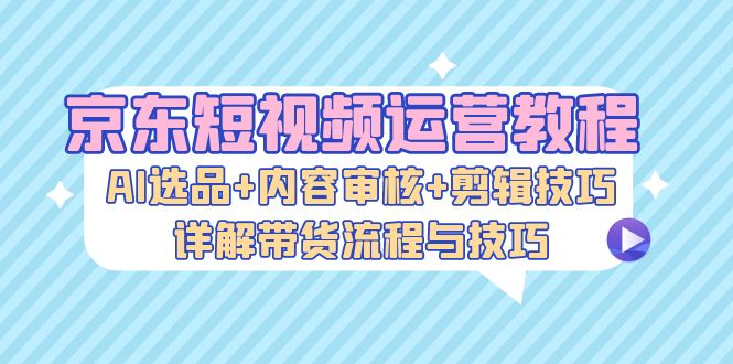 京东短视频运营教程：AI选品+内容审核+剪辑技巧，详解带货流程与技巧-指尖网